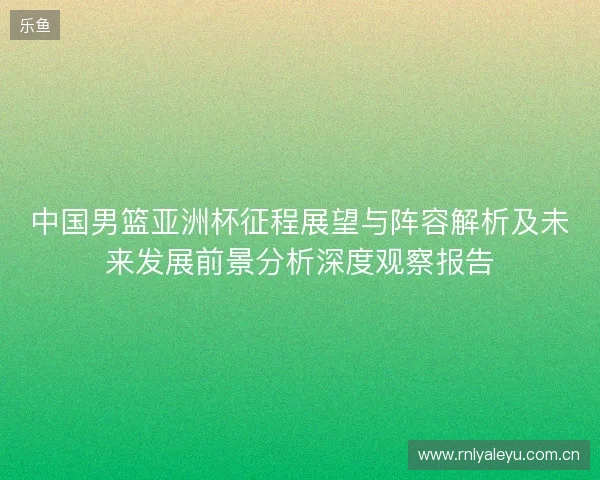 中国男篮亚洲杯征程展望与阵容解析及未来发展前景分析深度观察报告